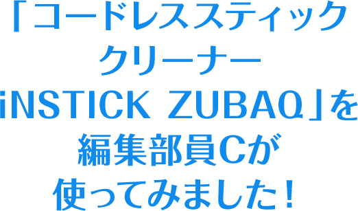 「コードレススティッククリーナー iNSTICK ZUBAQ」を編集部員Cが使ってみました！