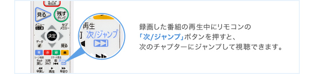 録画した番組の再生中にリモコンの「次/ジャンプ」ボタンを押すと、次のチャプターにジャンプして視聴できます。