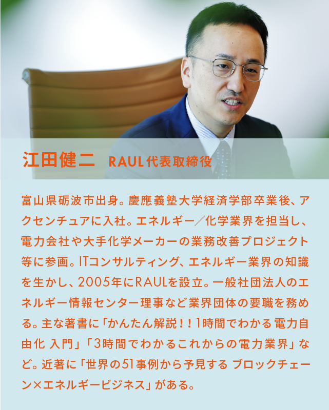江田健二 RAUL代表取締役 富山県砺波市出身。慶應義塾大学経済学部卒業後、アクセンチュアに入社。エネルギー/化学業界を担当し、 電力会社や大手化学メーカーの業務改善プロジェクト等に参画。ITコンサルティング、エネルギー業界の知識を生かし、2005年にRAULを設立。一般社団法人のエネルギー情報センター理事など業界団体の要職を務める。主な著書に「かんたん解説!!1時間でわかる電力自由化 入門」「3時間でわかるこれからの電力業界」など。近著に「世界の51事例から予見する ブロックチェーン×エネルギービジネス」がある。