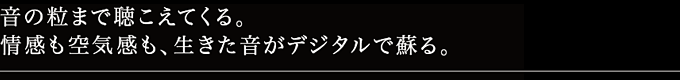 音の粒まで聴こえてくる。情感も空気感も、生きた音がデジタルで蘇る。