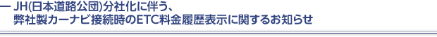 JH(日本道路公団)分社化に伴う、弊社製カーナビ接続時のETC料金履歴表示に関するお知らせ