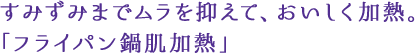 すみずみまでムラを抑えて、おいしく加熱。「フライパン鍋肌加熱」