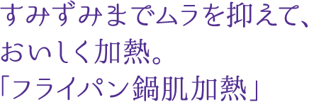 すみずみまでムラを抑えて、おいしく加熱。「フライパン鍋肌加熱」