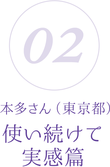 02：本多さん（東京都）使い続けて実感篇