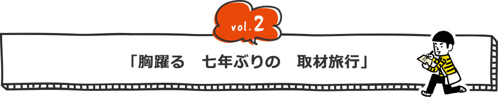 vol.2 「胸躍る　七年ぶりの　取材旅行」