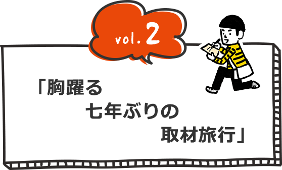 vol.2 「胸躍る　七年ぶりの　取材旅行」