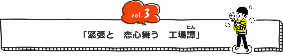 vol.3 「緊張と 恋心舞う 工場（たん）譚」