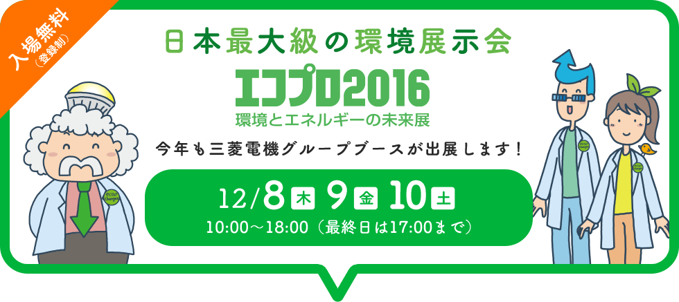 日本最大級の環境展示会「エコプロ2016」環境とエネルギーの未来展　今年も三菱電機グループブースが出展します！12/8(木)9(金)10(土)10:00~18:00(最終日は17:00まで)
