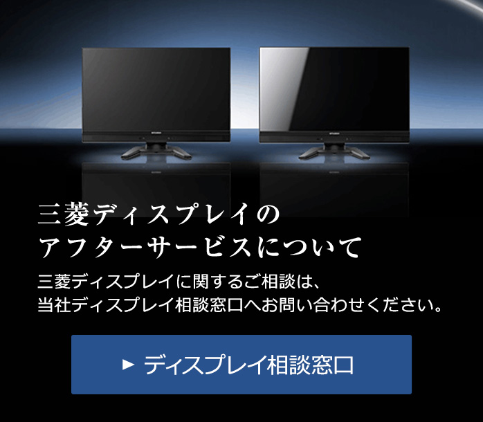 三菱ディスプレイのアフターサービスについて 三菱ディスプレイに関するご相談は、当社ディスプレイ相談窓口へお問い合わせください。