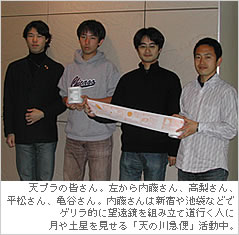 天プラの皆さん。左から内藤さん、高梨さん、
平松さん、亀谷さん。内藤さんは新宿や池袋などでゲリラ的に望遠鏡を組み立て道行く人に月や土星を見せる「天の川急便」活動中。
