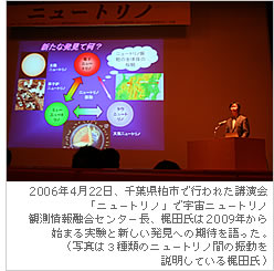 2006年4月22日、千葉県柏市で行われた講演会「ニュートリノ」で宇宙ニュートリノ観測情報融合センター長、梶田氏は2009年から始まる実験と新しい発見への期待を語った。
（写真は３種類のニュートリノ間の振動を説明している梶田氏）