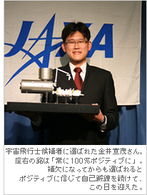 宇宙飛行士候補者に選ばれた金井宣茂さん。座右の銘は「常に100%ポジティブに」。補欠になってからも選ばれるとポジティブに信じて自己鍛錬を続けて、この日を迎えた。
