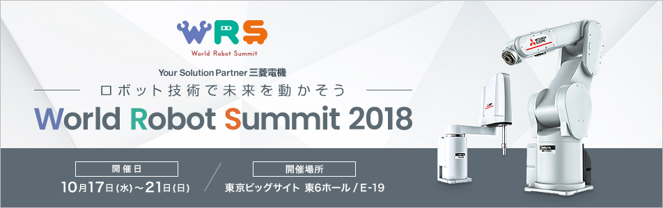Your Solution Partner三菱電機～ロボット技術で未来を動かそう～ World Robot Summit 2018 Robotics for Happiness 開催日 10月17日（水）～21日（日） 開催場所 東京ビッグサイト東6ホール / E-19