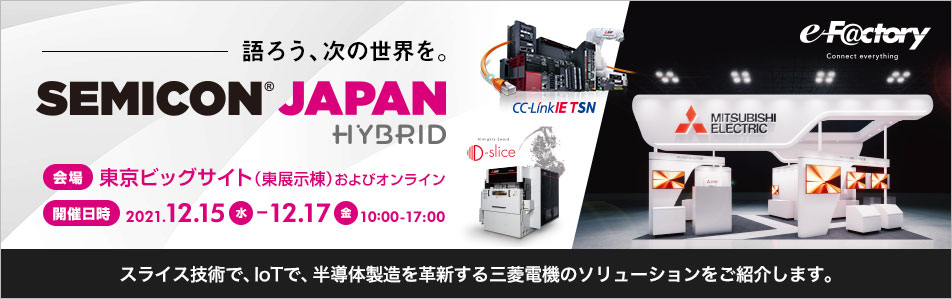 語ろう、次の世界を。SEMICON Japan 2021 Hybrid　会場 東京ビッグサイト（東展示棟）およびオンライン開催日時2021.12.15　-12.17　10:00-17:00　スライス技術で、IoTで、半導体製造を革新する三菱電機のソリューションをご紹介します。
