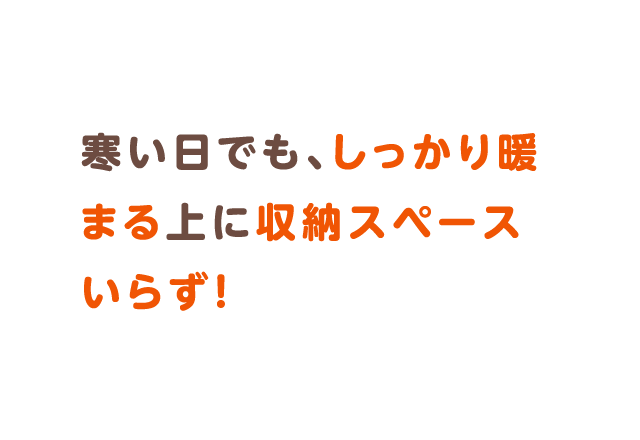 寒い日でも、しっかり暖まる上に収納スペースいらず！