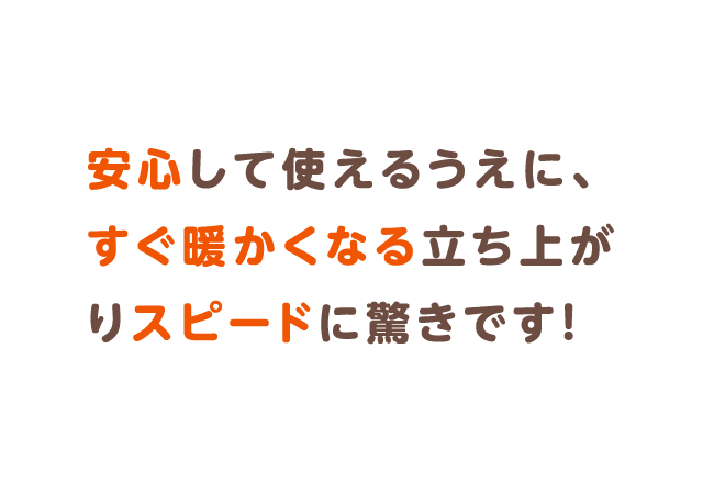 安心して使えるうえに、すぐ暖かくなる立ち上がりスピードに驚きです！