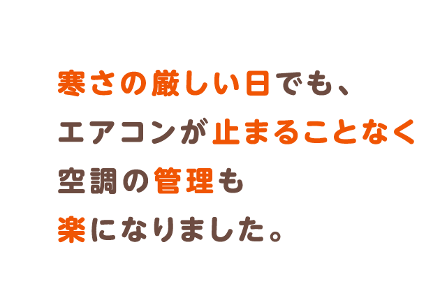 寒さの厳しい日でも、エアコンが止まることなく空調の管理も楽になりました。