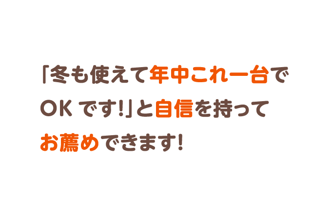 「冬も使えて年中これ一台でOKです！」と自信を持ってお薦めできます！