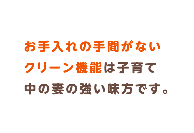 お手入れの手間がないクリーン機能は子育て中の妻の強い味方です。