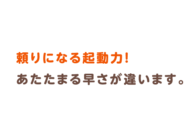 頼りになる起動力！あたたまる早さが違います。