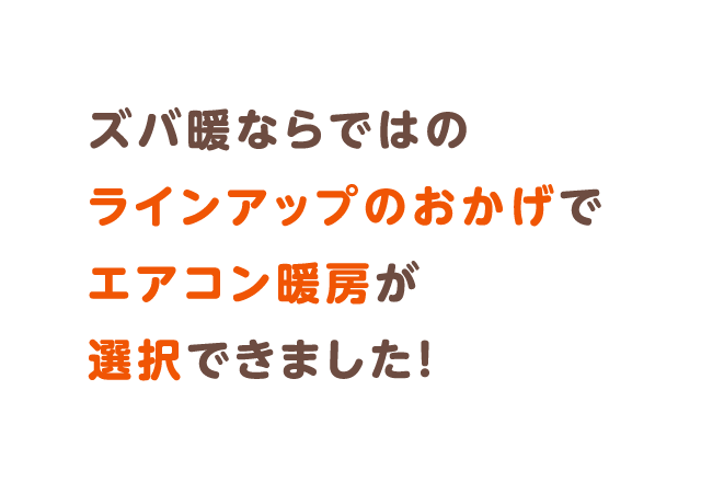 ズバ暖ならではのラインアップのおかげでエアコン暖房が選択できました！