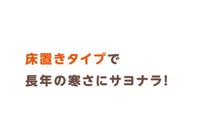 床置きタイプで長年の寒さにサヨナラ！