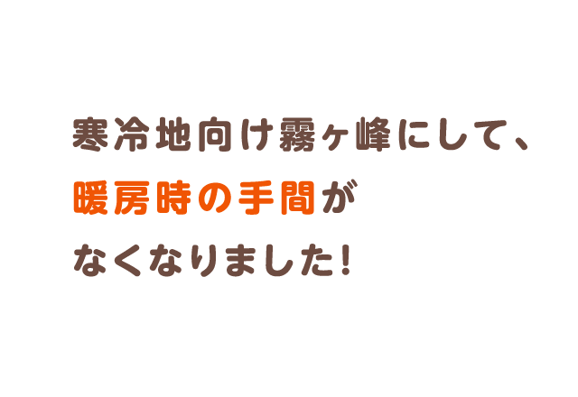 寒冷地向け霧ヶ峰にして、暖房時の手間がなくなりました！