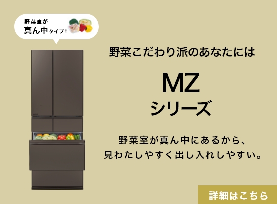 野菜こだわり派のあなたにはMZシリーズ 野菜室が真ん中にあるから、見わたしやすく出し入れしやすい。