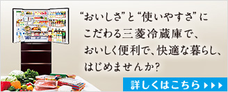 ”おいしさ”と”使いやすさ”にこだわる三菱冷蔵庫で、おいしく便利で、快適な暮らし、はじめませんか？ 詳しくはこちら