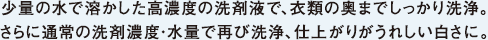 少量の水で溶かした高濃度の洗剤液で、衣類の奥までしっかり洗浄。さらに通常の洗剤濃度・水量で再び洗浄、仕上がりがうれしい白さに。