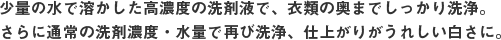 少量の水で溶かした高濃度の洗剤液で、衣類の奥までしっかり洗浄。さらに通常の洗剤濃度・水量で再び洗浄、仕上がりがうれしい白さに。