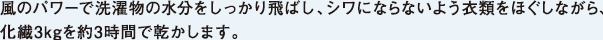 風のパワーで洗濯物の水分をしっかり飛ばし、シワにならないよう衣類をほぐしながら、化繊3kgを約3時間で乾かします。