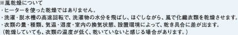 ※風乾燥について・ヒーターを使った乾燥ではありません。・洗濯・脱水槽の高速回転で、洗濯物の水分を飛ばし、ほぐしながら、風で化繊衣類を乾燥させます。・衣類の量・種類、気温・湿度・室内の換気状態、設置環境によって、乾き具合に差が出ます。（乾燥していても、衣類の温度が低く、乾いていないと感じる場合があります。）