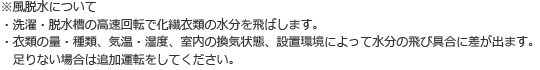 ※風脱水について ・洗濯・脱水槽の高速回転で化繊衣類の水分を飛ばします。 ・衣類の量・種類、気温・湿度、室内の換気状態、設置環境によって水分の飛び具合に差が出ます。足りない場合は追加運転をしてください。