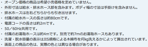 ・ オープン価格の商品は希望小売価格を定めていません。
・ 外形寸法は給水・排水ホース部を含みます。ボディ幅の寸法は手掛けを含みません。
・ 排水ホースは左右どちらからも引き出せます。
・ 付属の給水ホースの長さは約80cmです。
・ 電源コードの長さは約2mです。
・ 50／60Hz共用です。
・ 付属のお湯取ホースは約4mです。別売で約7mのお湯取ホースもあります。
・ 洗濯・脱水容量の表示はJIS規格による木綿布を何kg洗えるかによって算出されています。
・ 画面上の商品の色は、実際の色とは異なる場合があります。
