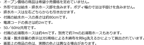 ・ オープン価格の商品は希望小売価格を定めていません。
・ 外形寸法は給水・排水ホース部を含みます。ボディ幅の寸法は手掛けを含みません。
・ 排水ホースは左右どちらからも引き出せます。
・ 付属の給水ホースの長さは約80cmです。
・ 電源コードの長さは約2mです。
・ 50／60Hz共用です。
・ 付属のお湯取ホースは約4mです。別売で約7mのお湯取ホースもあります。
・ 洗濯・脱水容量の表示はJIS規格による木綿布を何kg洗えるかによって算出されています。
・ 画面上の商品の色は、実際の色とは異なる場合があります。