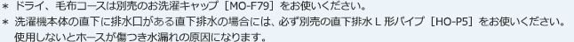 ＊ ドライ、毛布コースは別売のお洗濯キャップ［MO-F79］をお使いください。＊ 洗濯機本体の直下に排水口がある場合には、必ず別売の直下排水L形パイプ［HO-P5］をお使いください。使用しないとホースが傷つき水漏れの原因になります。