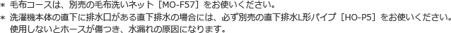 ＊ 毛布コースは、別売の毛布洗いネット（MO-F57）をお使いください。＊ 洗濯機本体の直下に排水口がある場合には、必ず別売の直下排水L形パイプ［HO-P5］をお使いください。使用しないとホースが傷つき水漏れの原因になります。