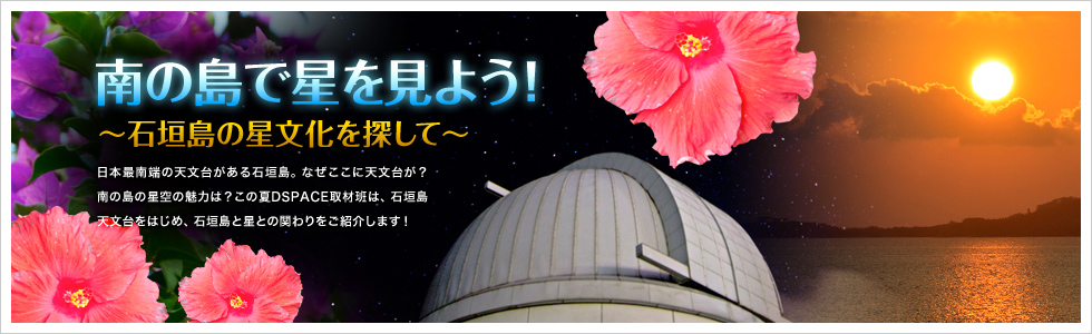 南の島で星を見よう！～石垣島の星文化を探して～　日本最南端の天文台がある石垣島。なぜここに天文台が？南の島の星空の魅力は？この夏DSPACE取材班は、石垣島天文台をはじめ、石垣島と星との関わりをご紹介します！