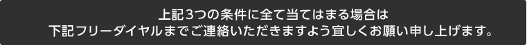 上記3つの条件に全て当てはまる場合は下記フリーダイヤルまでご連絡いただきますよう宜しくお願い申し上げます。