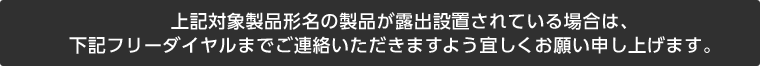 上記対象製品形名の製品が露出設置されている場合は、下記フリーダイヤルまでご連絡いただきますよう宜しくお願い申し上げます。