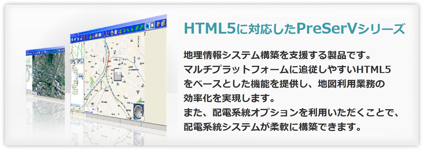 “HTML5に対応したPreSerVシリーズ”　地理情報システム構築を支援する製品です　マルチプラットフォームに追従しやすいHTML5をベースとした機能を提供し、地図利用業務の効率化を実現します。