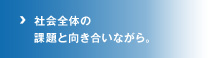 社会全体の課題と向き合いながら。