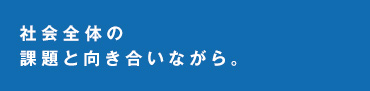 社会全体の課題と向き合いながら。