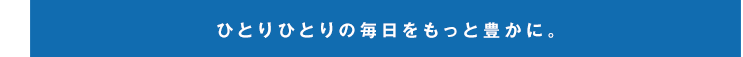 ひとりひとりの毎日をもっと豊かに。