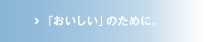 「おいしい」のために。