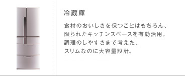 冷蔵庫 食材のおいしさを保つことはもちろん、限られたキッチンスペースを有効活用。調理のしやすさまで考えた、スリムなのに大容量設計。
