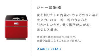 ジャー炊飯器 炭を削りだした内釜と、かまど炊きに迫る大火力。お米一粒一粒のうまみを引き出しながら、置く場所が広がる、蒸気レス構造。 微量の気体が本体から出ますが、高温や結露になることはありません。
