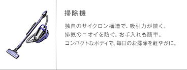 掃除機 独自のサイクロン構造で、吸引力が続く。排気のニオイを防ぐ。お手入れも簡単。コンパクトなボディで、毎日のお掃除を軽やかに。
