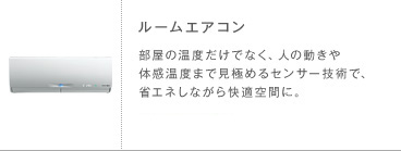 ルームエアコン 部屋の温度だけでなく、人の動きや体感温度まで見極めるセンサー技術で、省エネしながら快適空間に。